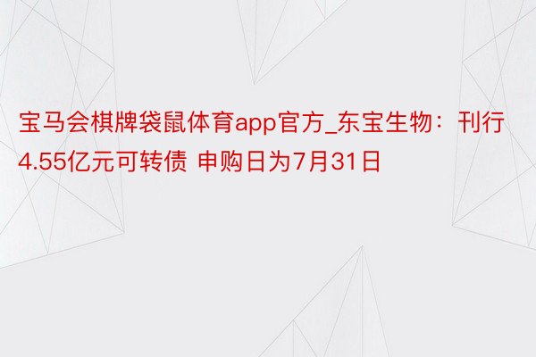 宝马会棋牌袋鼠体育app官方_东宝生物：刊行4.55亿元可转债 申购日为7月31日