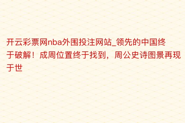 开云彩票网nba外围投注网站_领先的中国终于破解！成周位置终于找到，周公史诗图景再现于世