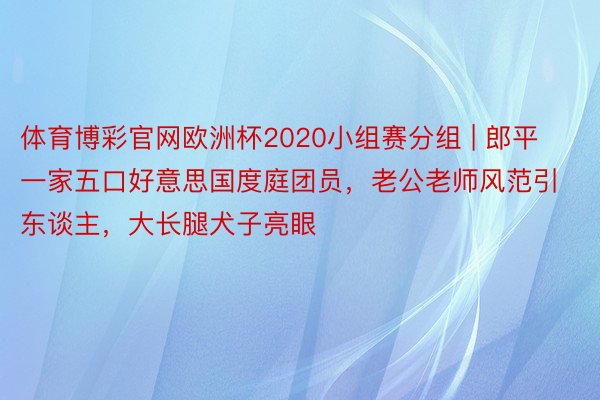 体育博彩官网欧洲杯2020小组赛分组 | 郎平一家五口好意思国度庭团员，老公老师风范引东谈主，大长腿犬子亮眼