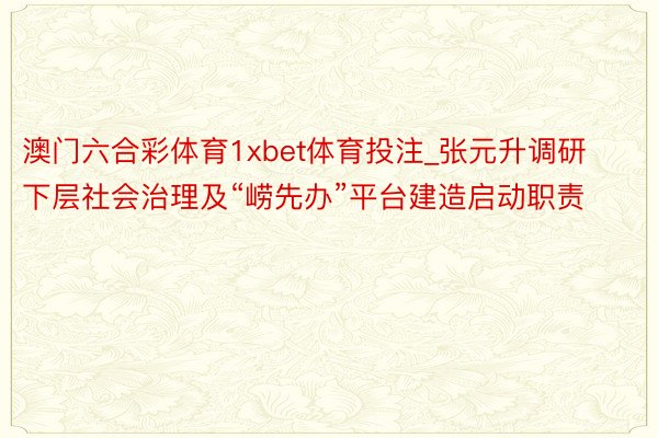 澳门六合彩体育1xbet体育投注_张元升调研下层社会治理及“崂先办”平台建造启动职责