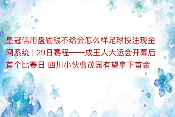 皇冠信用盘输钱不给会怎么样足球投注现金网系统 | 29日赛程——成王人大运会开幕后首个比赛日 四川小伙曹茂园有望拿下首金