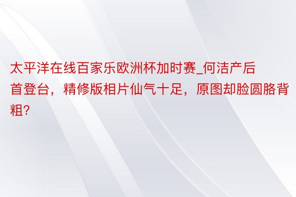 太平洋在线百家乐欧洲杯加时赛_何洁产后首登台，精修版相片仙气十足，原图却脸圆胳背粗？