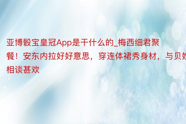 亚博骰宝皇冠App是干什么的_梅西细君聚餐！安东内拉好好意思，穿连体裙秀身材，与贝嫂相谈甚欢