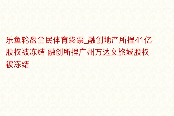 乐鱼轮盘全民体育彩票_融创地产所捏41亿股权被冻结 融创所捏广州万达文旅城股权被冻结