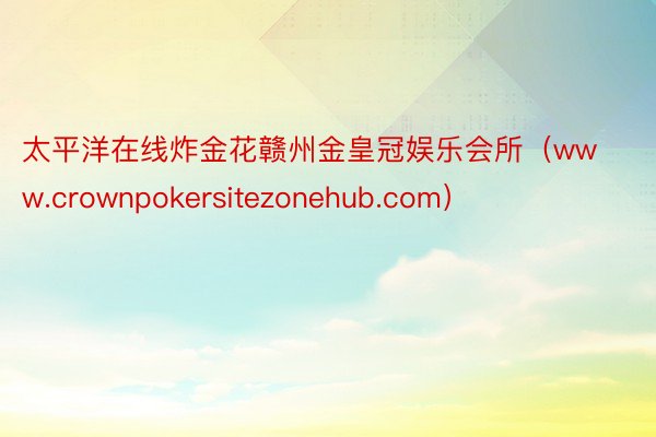 太平洋在线炸金花赣州金皇冠娱乐会所（www.crownpokersitezonehub.com）