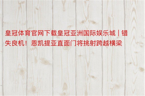 皇冠体育官网下载皇冠亚洲国际娱乐城 | 错失良机！恩凯提亚直面门将挑射跨越横梁