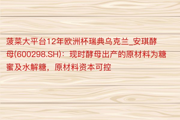 菠菜大平台12年欧洲杯瑞典乌克兰_安琪酵母(600298.SH)：现时酵母出产的原材料为糖蜜及水解糖，原材料资本可控