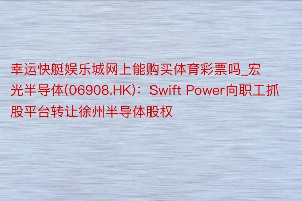 幸运快艇娱乐城网上能购买体育彩票吗_宏光半导体(06908.HK)：Swift Power向职工抓股平台转让徐州半导体股权