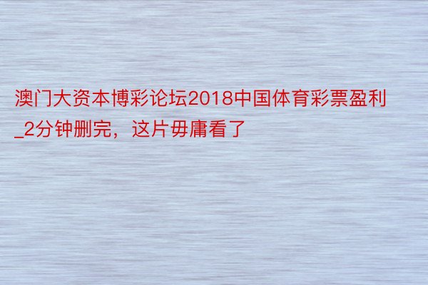 澳门大资本博彩论坛2018中国体育彩票盈利_2分钟删完，这片毋庸看了